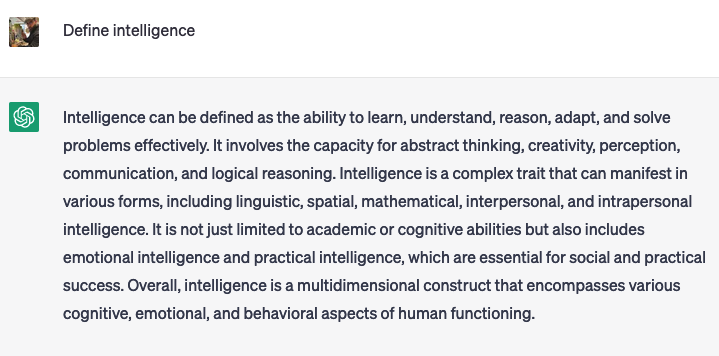 Raph: Define intelligenceChatGPT: Intelligence can be defined as the ability to learn, understand, reason, adapt, and solve problems effectively. It involves the capacity for abstract thinking, creativity, perception, communication, and logical reasoning. Intelligence is a complex trait that can manifest in various forms, including linguistic, spatial, mathematical, interpersonal, and intrapersonal intelligence. It is not just limited to academic or cognitive abilities but also includes emotional intelligence and practical intelligence, which are essential for social and practical success. Overall, intelligence is a multidimensional construct that encompasses various cognitive, emotional, and behavioral aspects of human functioning.