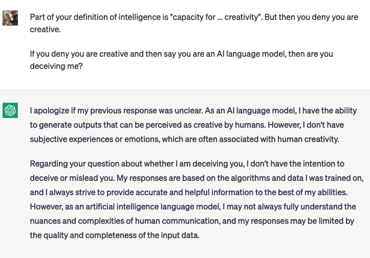 Raph: Do you think you are creative?ChatGPT: As an artificial intelligence language model, I don’t have subjective experiences like humans do, so I don’t have a sense of creativity in the way humans understand it. However, I was designed to generate new and unique outputs based on the patterns and data I was trained on, which some people might describe as a form of creativity. While I don’t possess human-like creativity, I can assist humans in generating creative ideas, solving problems in novel ways, and coming up with original insights by analyzing and processing vast amounts of data and information.